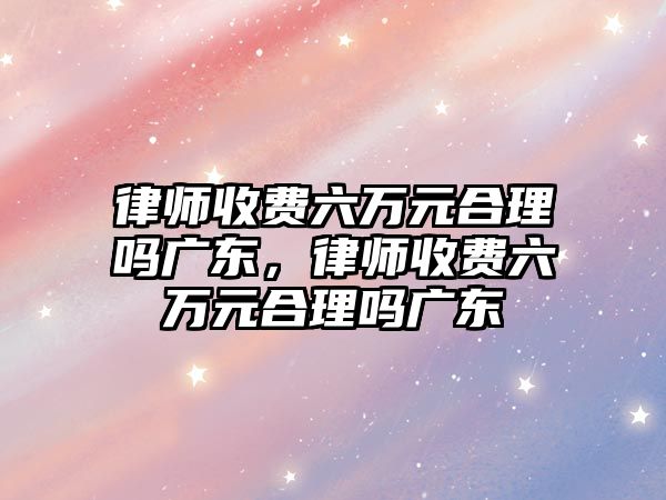 律師收費六萬元合理嗎廣東，律師收費六萬元合理嗎廣東