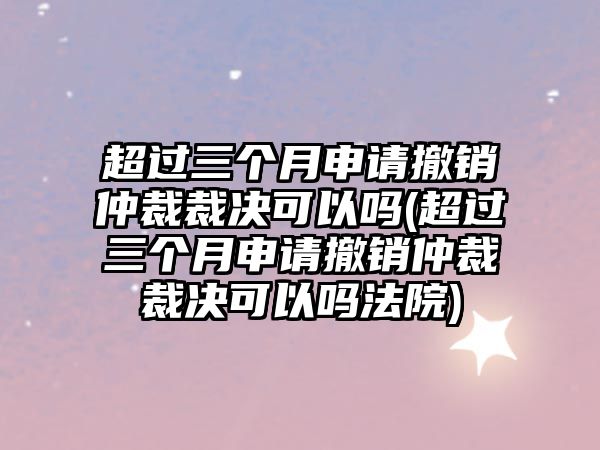 超過三個月申請撤銷仲裁裁決可以嗎(超過三個月申請撤銷仲裁裁決可以嗎法院)