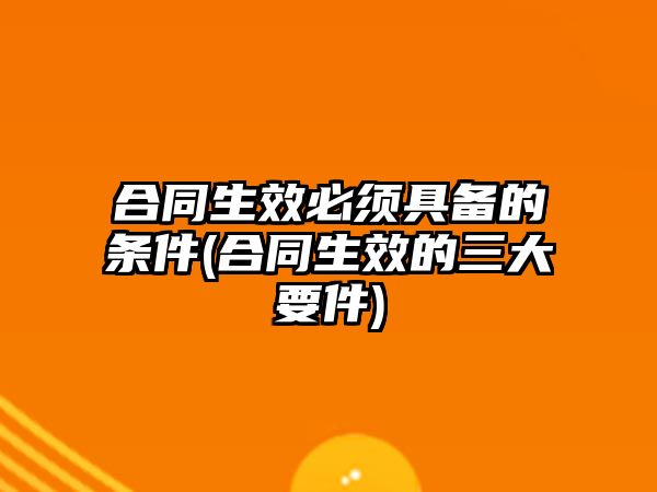 合同生效必須具備的條件(合同生效的三大要件)