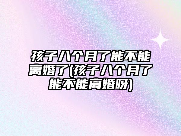 孩子八個月了能不能離婚了(孩子八個月了能不能離婚呀)