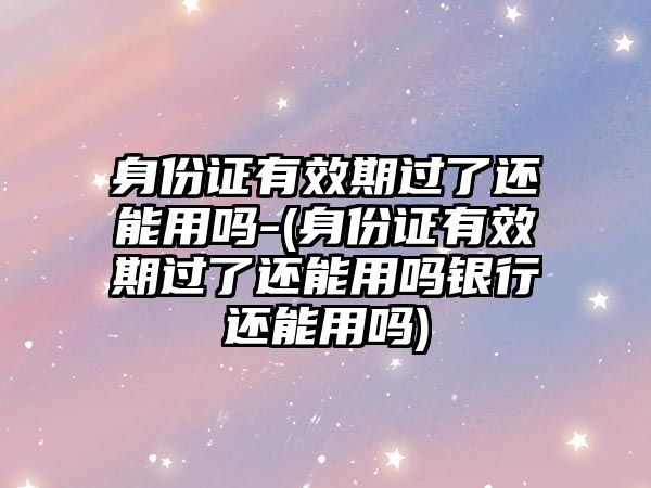 身份證有效期過(guò)了還能用嗎-(身份證有效期過(guò)了還能用嗎銀行還能用嗎)