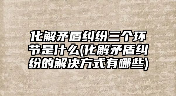 化解矛盾糾紛三個環(huán)節(jié)是什么(化解矛盾糾紛的解決方式有哪些)