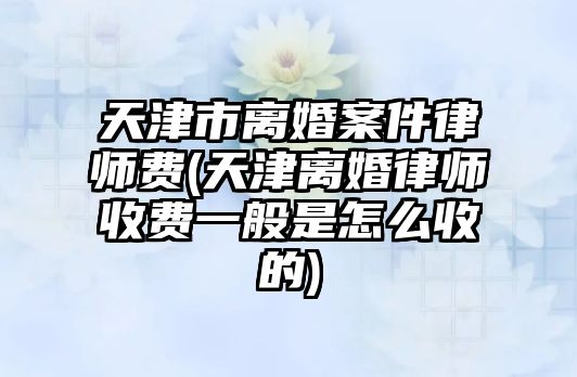 天津市離婚案件律師費(天津離婚律師收費一般是怎么收的)