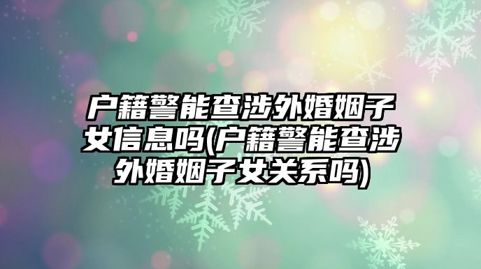 戶籍警能查涉外婚姻子女信息嗎(戶籍警能查涉外婚姻子女關系嗎)