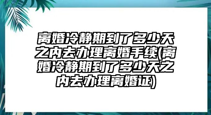 離婚冷靜期到了多少天之內(nèi)去辦理離婚手續(xù)(離婚冷靜期到了多少天之內(nèi)去辦理離婚證)