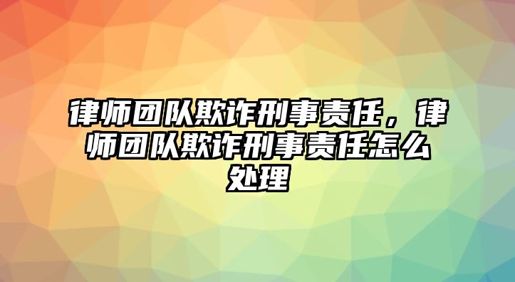 律師團隊欺詐刑事責任，律師團隊欺詐刑事責任怎么處理