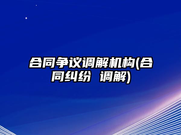 合同爭議調解機構(合同糾紛 調解)