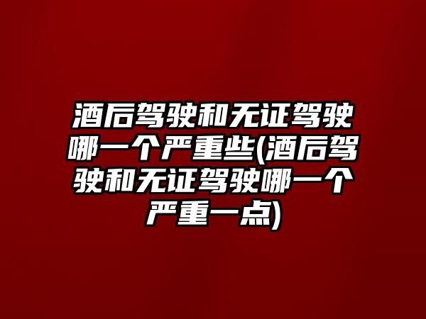 酒后駕駛和無證駕駛哪一個嚴重些(酒后駕駛和無證駕駛哪一個嚴重一點)