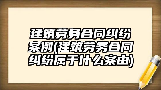 建筑勞務(wù)合同糾紛案例(建筑勞務(wù)合同糾紛屬于什么案由)