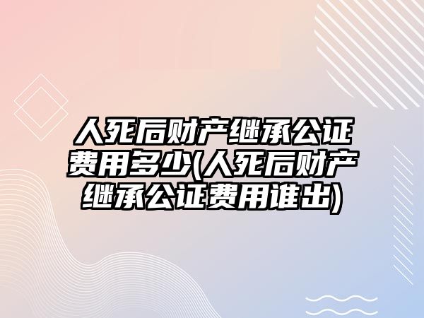 人死后財產繼承公證費用多少(人死后財產繼承公證費用誰出)