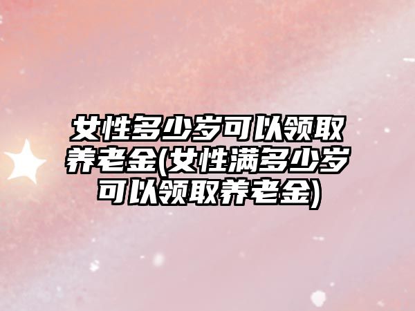 女性多少歲可以領取養老金(女性滿多少歲可以領取養老金)