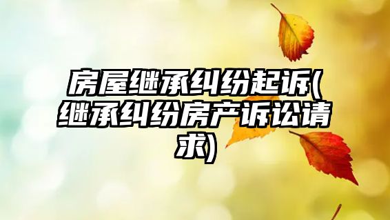 房屋繼承糾紛起訴(繼承糾紛房產(chǎn)訴訟請求)