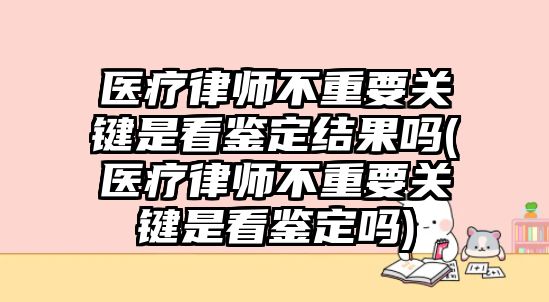 醫療律師不重要關鍵是看鑒定結果嗎(醫療律師不重要關鍵是看鑒定嗎)