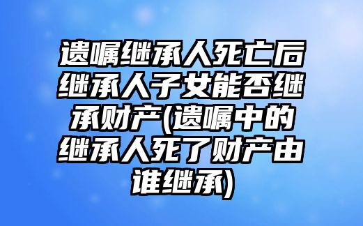 遺囑繼承人死亡后繼承人子女能否繼承財產(遺囑中的繼承人死了財產由誰繼承)