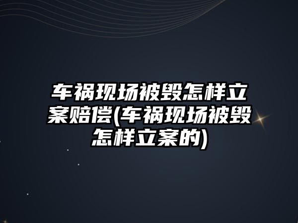 車禍現(xiàn)場被毀怎樣立案賠償(車禍現(xiàn)場被毀怎樣立案的)