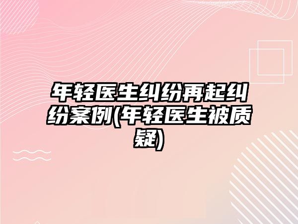 年輕醫生糾紛再起糾紛案例(年輕醫生被質疑)