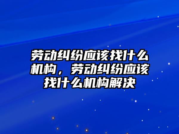 勞動糾紛應該找什么機構，勞動糾紛應該找什么機構解決