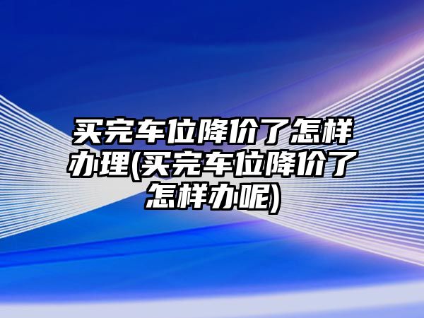 買完車位降價(jià)了怎樣辦理(買完車位降價(jià)了怎樣辦呢)