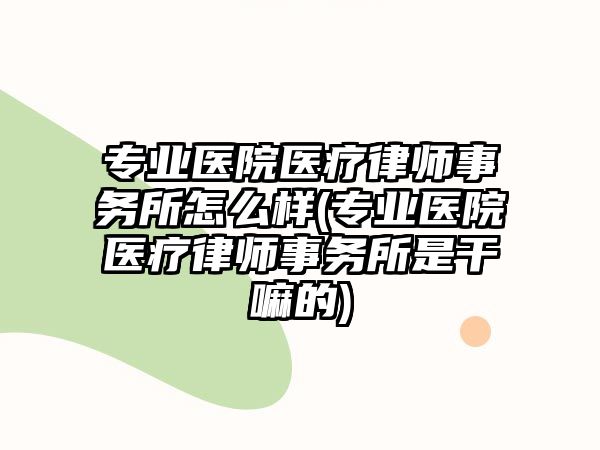 專業(yè)醫(yī)院醫(yī)療律師事務所怎么樣(專業(yè)醫(yī)院醫(yī)療律師事務所是干嘛的)