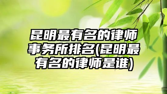 昆明最有名的律師事務所排名(昆明最有名的律師是誰)