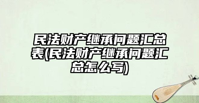 民法財產繼承問題匯總表(民法財產繼承問題匯總怎么寫)