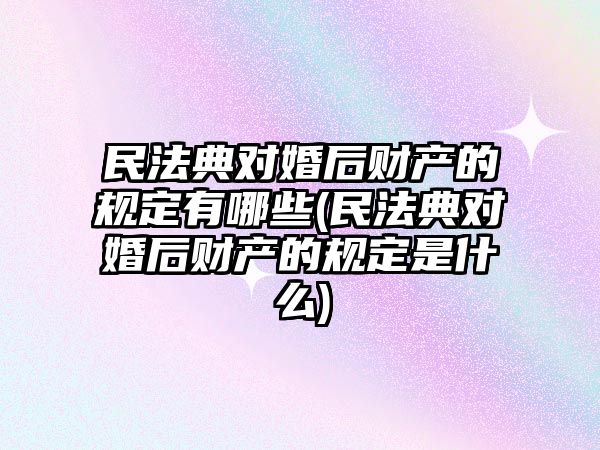 民法典對(duì)婚后財(cái)產(chǎn)的規(guī)定有哪些(民法典對(duì)婚后財(cái)產(chǎn)的規(guī)定是什么)