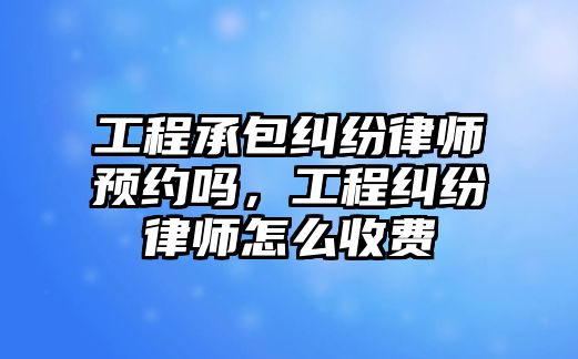 工程承包糾紛律師預約嗎，工程糾紛律師怎么收費