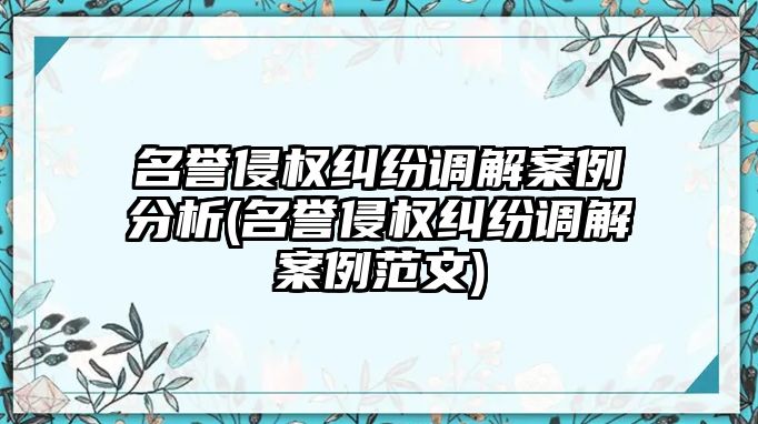 名譽侵權(quán)糾紛調(diào)解案例分析(名譽侵權(quán)糾紛調(diào)解案例范文)