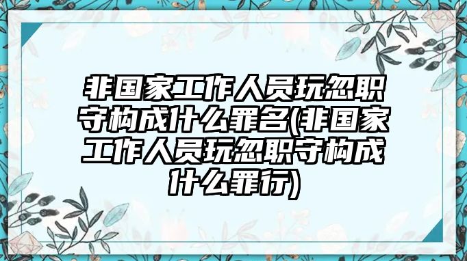 非國家工作人員玩忽職守構成什么罪名(非國家工作人員玩忽職守構成什么罪行)