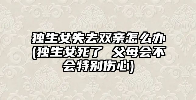 獨(dú)生女失去雙親怎么辦(獨(dú)生女死了 父母會(huì)不會(huì)特別傷心)