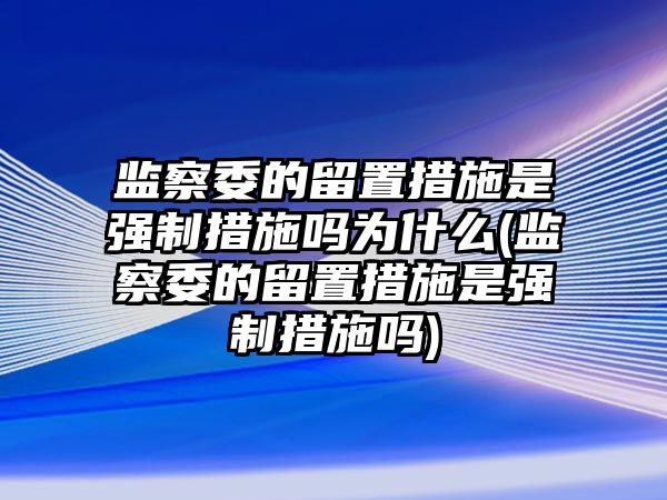 監察委的留置措施是強制措施嗎為什么(監察委的留置措施是強制措施嗎)