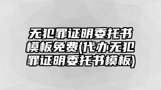 無犯罪證明委托書模板免費(代辦無犯罪證明委托書模板)