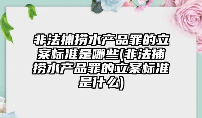 非法捕撈水產品罪的立案標準是哪些(非法捕撈水產品罪的立案標準是什么)