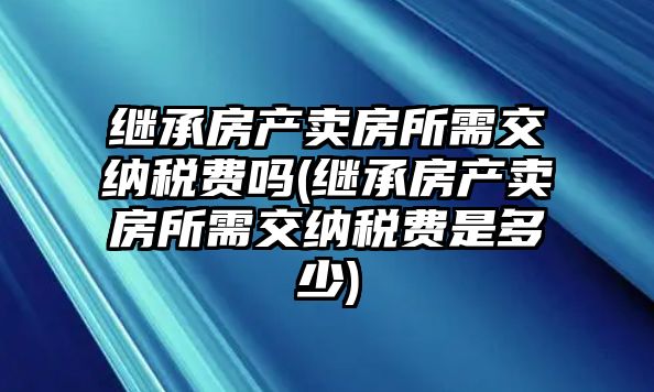 繼承房產賣房所需交納稅費嗎(繼承房產賣房所需交納稅費是多少)