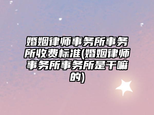 婚姻律師事務所事務所收費標準(婚姻律師事務所事務所是干嘛的)