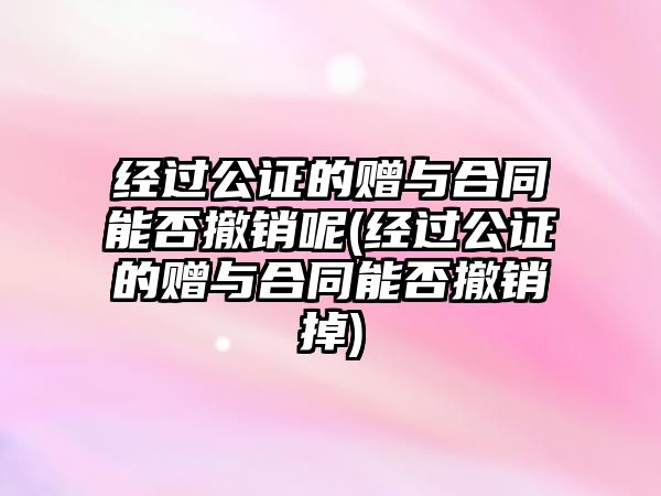 經(jīng)過公證的贈與合同能否撤銷呢(經(jīng)過公證的贈與合同能否撤銷掉)