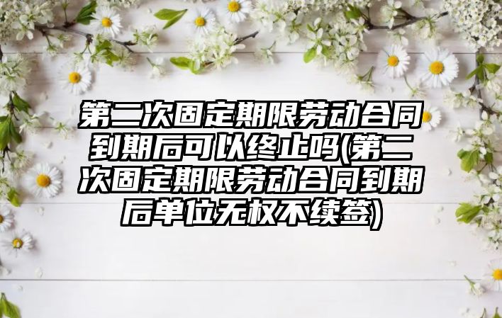 第二次固定期限勞動(dòng)合同到期后可以終止嗎(第二次固定期限勞動(dòng)合同到期后單位無(wú)權(quán)不續(xù)簽)