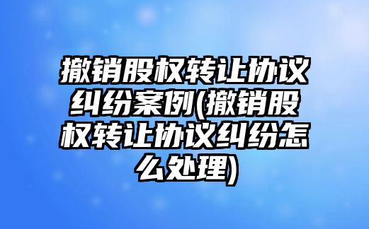 撤銷股權轉讓協議糾紛案例(撤銷股權轉讓協議糾紛怎么處理)