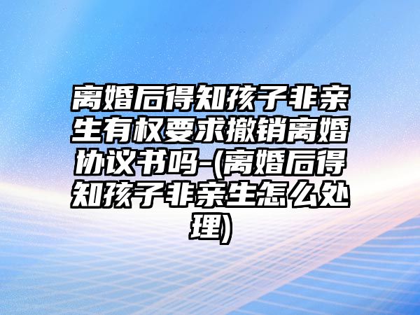 離婚后得知孩子非親生有權要求撤銷離婚協議書嗎-(離婚后得知孩子非親生怎么處理)