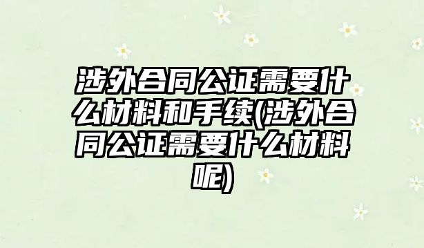 涉外合同公證需要什么材料和手續(xù)(涉外合同公證需要什么材料呢)