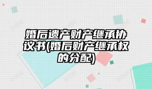 婚后遺產財產繼承協議書(婚后財產繼承權的分配)