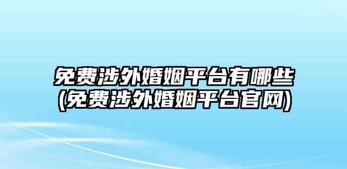 免費涉外婚姻平臺有哪些(免費涉外婚姻平臺官網)