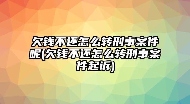 欠錢不還怎么轉刑事案件呢(欠錢不還怎么轉刑事案件起訴)