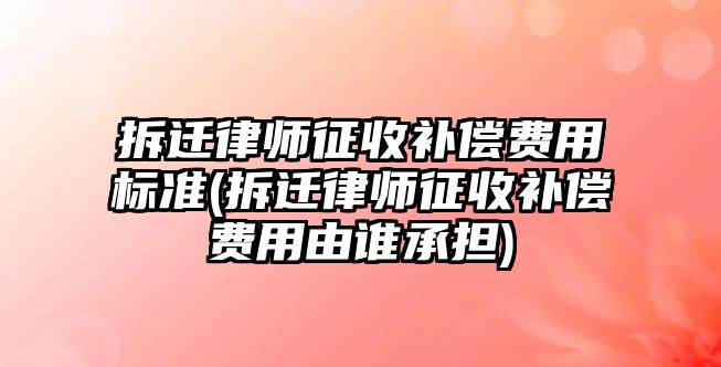 拆遷律師征收補償費用標準(拆遷律師征收補償費用由誰承擔)