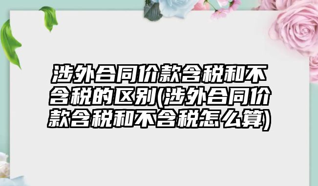 涉外合同價款含稅和不含稅的區別(涉外合同價款含稅和不含稅怎么算)