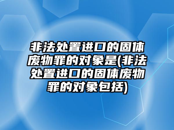 非法處置進(jìn)口的固體廢物罪的對(duì)象是(非法處置進(jìn)口的固體廢物罪的對(duì)象包括)