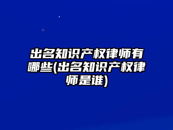 出名知識產權律師有哪些(出名知識產權律師是誰)