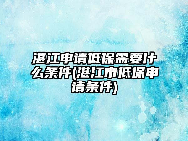 湛江申請低保需要什么條件(湛江市低保申請條件)