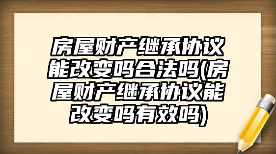 房屋財產(chǎn)繼承協(xié)議能改變嗎合法嗎(房屋財產(chǎn)繼承協(xié)議能改變嗎有效嗎)