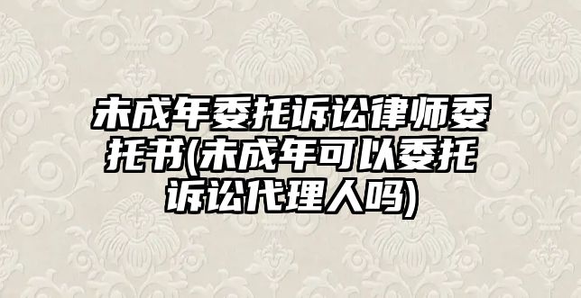 未成年委托訴訟律師委托書(未成年可以委托訴訟代理人嗎)